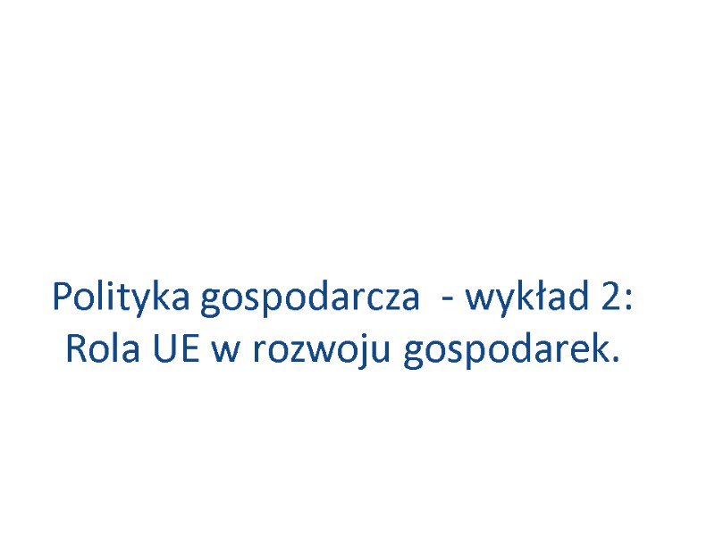 Polityka gospodarcza - wykład 2: Rola UE w rozwoju gospodarek. Polityka gospodarcza - wykład 2: Rola UE w rozwoju gospodarek.